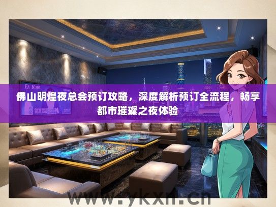 佛山明煌夜总会预订攻略，深度解析预订全流程，畅享都市璀璨之夜体验