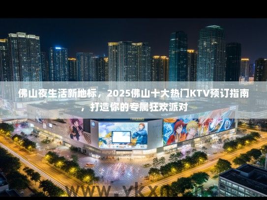 佛山夜生活新地标，2025佛山十大热门KTV预订指南，打造你的专属狂欢派对